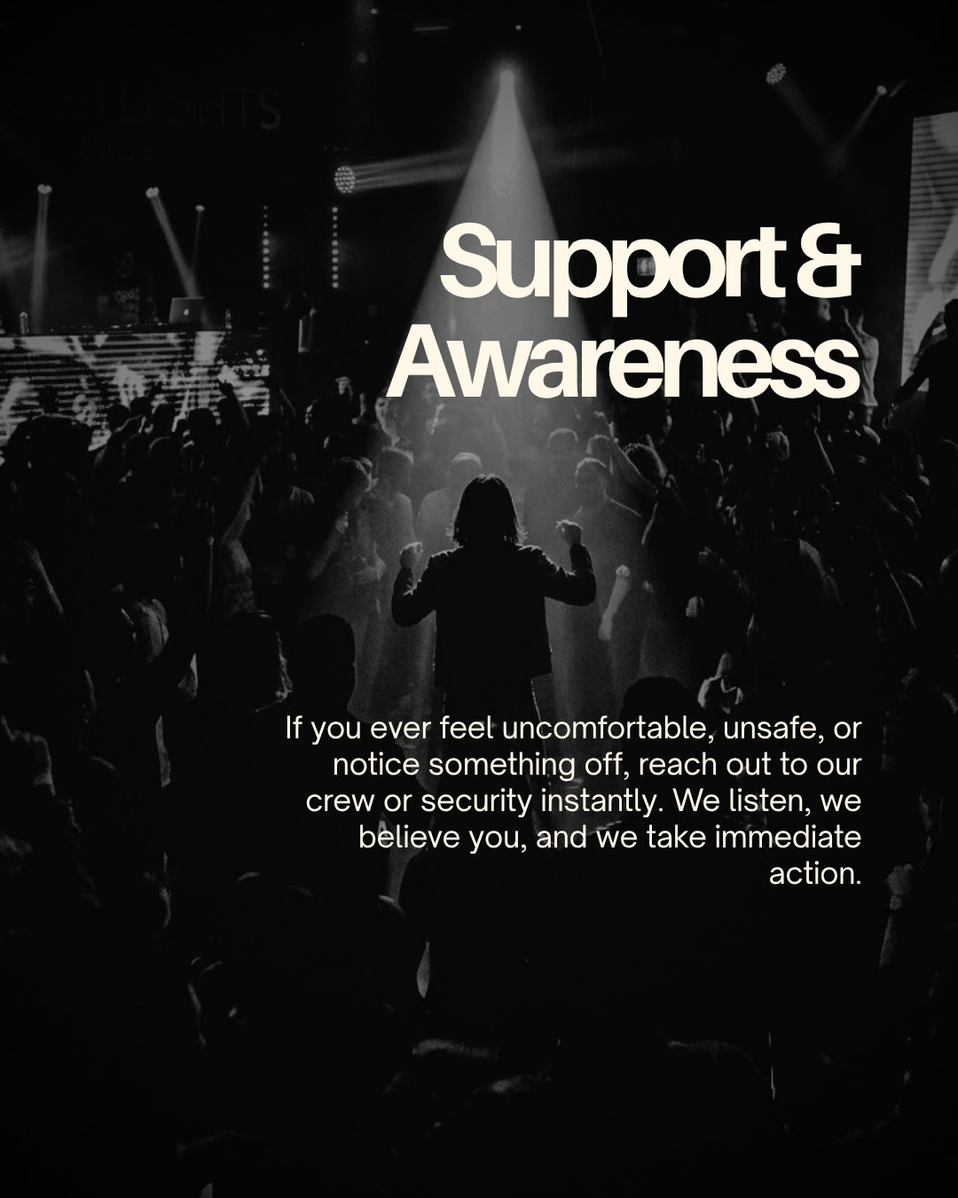Support & Awareness. If you ever feel uncomfortable, unsafe, or notice something off, reach out to our crew or security instantly. We listen, we believe you, and we take immediate action.